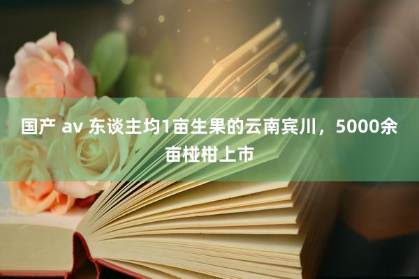 国产 av 东谈主均1亩生果的云南宾川，5000余亩椪柑上市