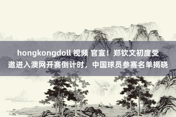 hongkongdoll 视频 官宣！郑钦文初度受邀进入澳网开赛倒计时，中国球员参赛名单揭晓