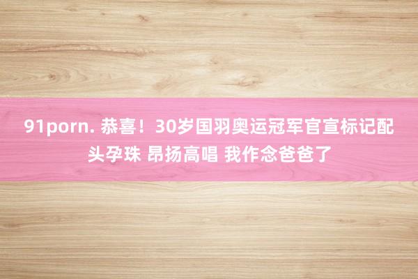 91porn. 恭喜！30岁国羽奥运冠军官宣标记配头孕珠 昂扬高唱 我作念爸爸了