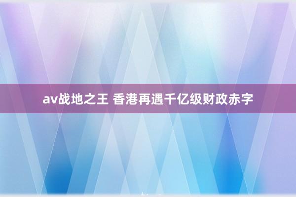 av战地之王 香港再遇千亿级财政赤字