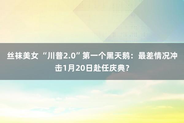 丝袜美女 “川普2.0”第一个黑天鹅：最差情况冲击1月20日赴任庆典？