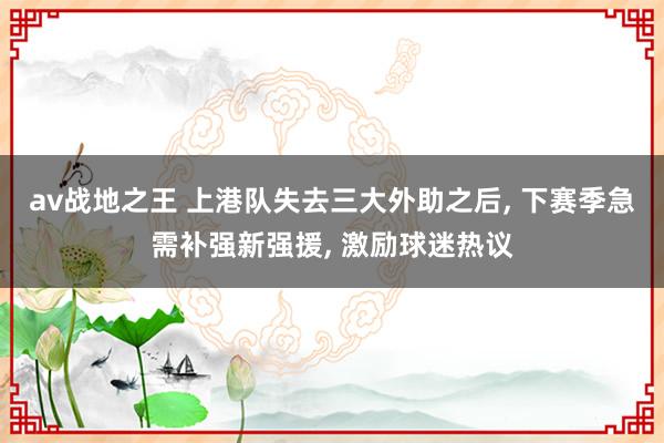 av战地之王 上港队失去三大外助之后， 下赛季急需补强新强援， 激励球迷热议