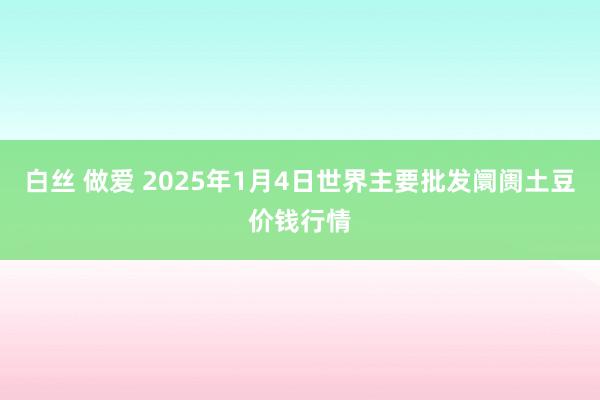 白丝 做爱 2025年1月4日世界主要批发阛阓土豆价钱行情