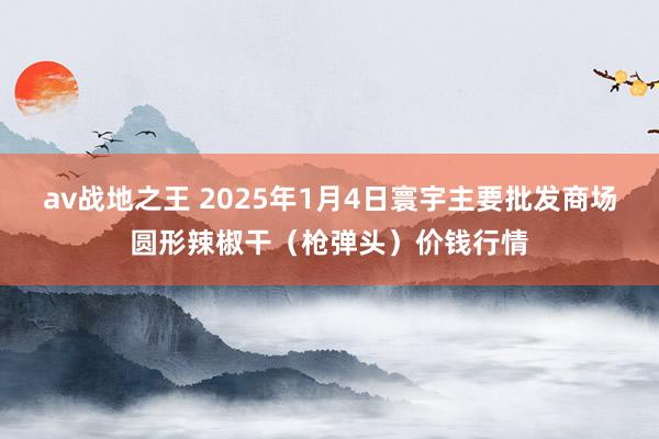 av战地之王 2025年1月4日寰宇主要批发商场圆形辣椒干（枪弹头）价钱行情