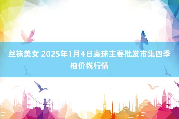 丝袜美女 2025年1月4日寰球主要批发市集四季柚价钱行情