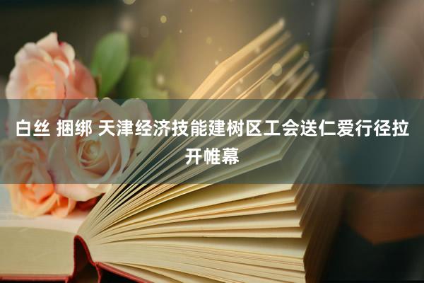 白丝 捆绑 天津经济技能建树区工会送仁爱行径拉开帷幕