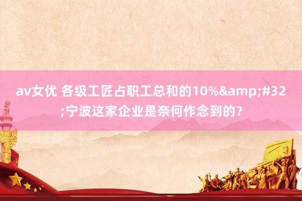 av女优 各级工匠占职工总和的10%&#32;宁波这家企业是奈何作念到的？