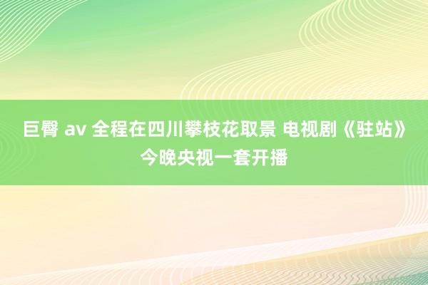 巨臀 av 全程在四川攀枝花取景 电视剧《驻站》今晚央视一套开播