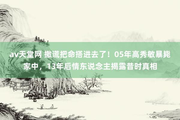 av天堂网 撒谎把命搭进去了！05年高秀敏暴毙家中，13年后情东说念主揭露昔时真相