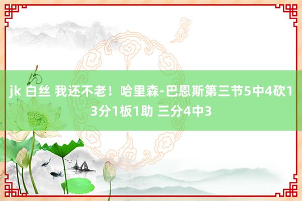 jk 白丝 我还不老！哈里森-巴恩斯第三节5中4砍13分1板1助 三分4中3