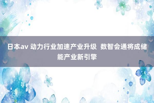 日本av 动力行业加速产业升级  数智会通将成储能产业新引擎