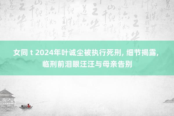 女同 t 2024年叶诚尘被执行死刑， 细节揭露， 临刑前泪眼汪汪与母亲告别