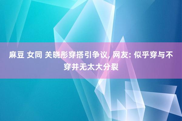 麻豆 女同 关晓彤穿搭引争议， 网友: 似乎穿与不穿并无太大分裂