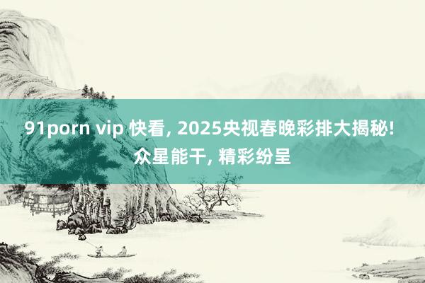 91porn vip 快看， 2025央视春晚彩排大揭秘! 众星能干， 精彩纷呈