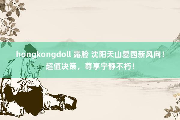 hongkongdoll 露脸 沈阳天山墓园新风向！超值决策，尊享宁静不朽！