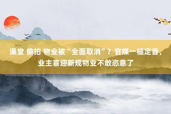 澡堂 偷拍 物业被“全面取消”？官媒一槌定音，业主喜迎新规物业不敢恣意了