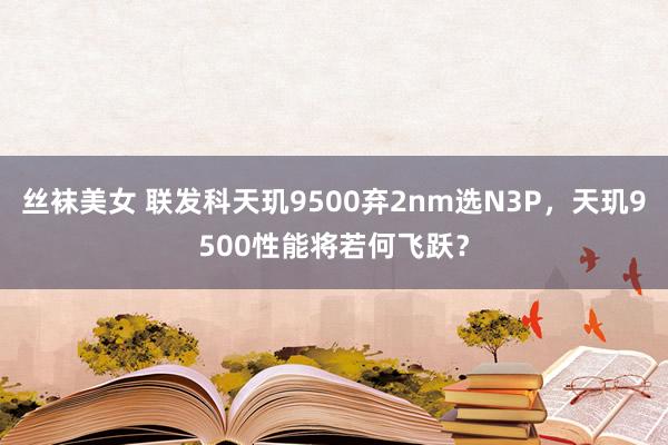 丝袜美女 联发科天玑9500弃2nm选N3P，天玑9500性能将若何飞跃？