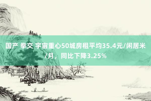 国产 拳交 宇宙重心50城房租平均35.4元/闲居米/月，同比下降3.25%