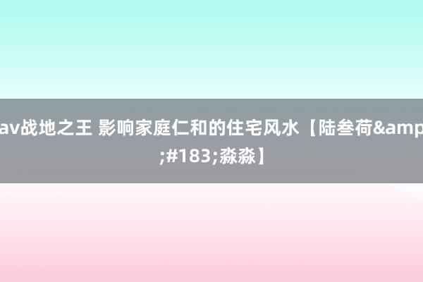 av战地之王 影响家庭仁和的住宅风水【陆叁荷&#183;淼淼】