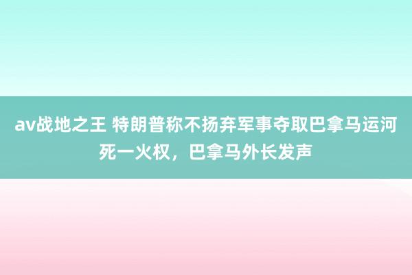 av战地之王 特朗普称不扬弃军事夺取巴拿马运河死一火权，巴拿马外长发声