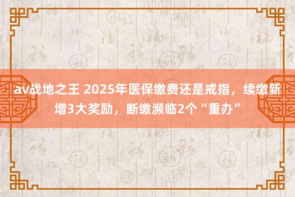 av战地之王 2025年医保缴费还是戒指，续缴新增3大奖励，断缴濒临2个“重办”