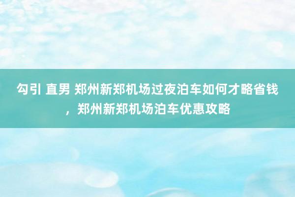 勾引 直男 郑州新郑机场过夜泊车如何才略省钱，郑州新郑机场泊车优惠攻略