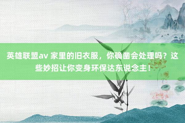 英雄联盟av 家里的旧衣服，你确凿会处理吗？这些妙招让你变身环保达东说念主！