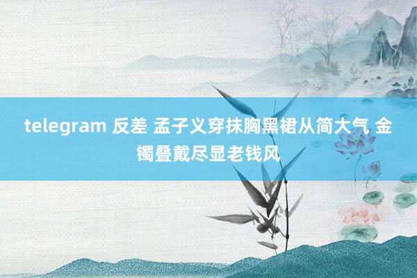 telegram 反差 孟子义穿抹胸黑裙从简大气 金镯叠戴尽显老钱风