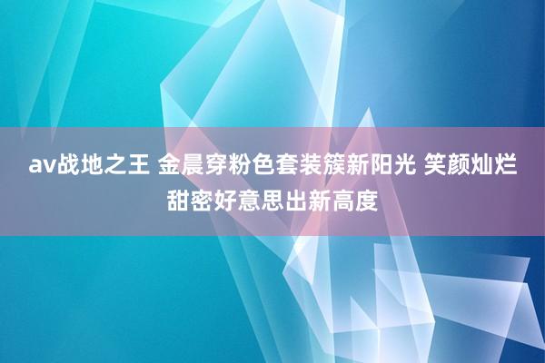 av战地之王 金晨穿粉色套装簇新阳光 笑颜灿烂甜密好意思出新高度