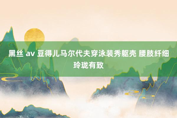 黑丝 av 豆得儿马尔代夫穿泳装秀躯壳 腰肢纤细玲珑有致