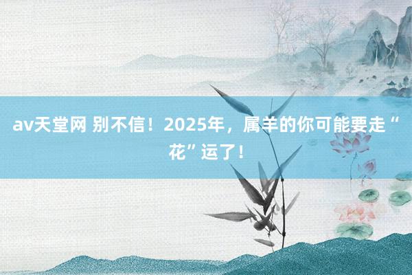 av天堂网 别不信！2025年，属羊的你可能要走“花”运了！